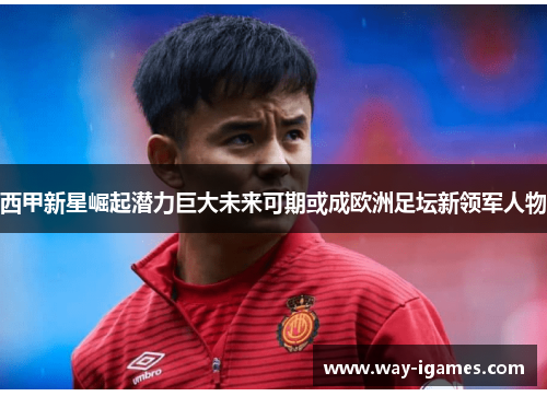 西甲新星崛起潜力巨大未来可期或成欧洲足坛新领军人物 西甲新星崛起潜力巨大未来可期或成欧洲足坛新领军人物