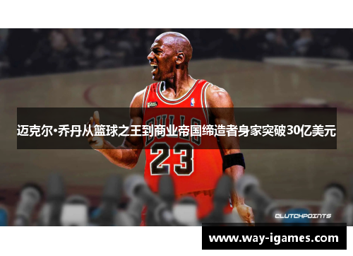 迈克尔·乔丹从篮球之王到商业帝国缔造者身家突破30亿美元