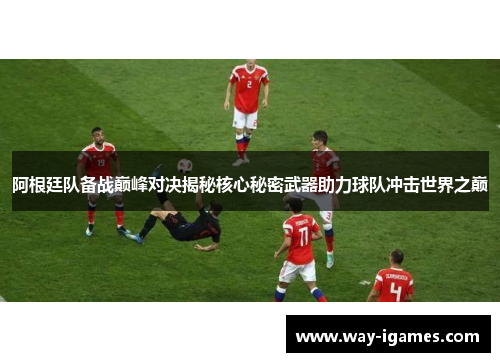阿根廷队备战巅峰对决揭秘核心秘密武器助力球队冲击世界之巅