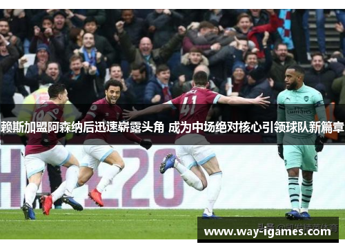 赖斯加盟阿森纳后迅速崭露头角 成为中场绝对核心引领球队新篇章 赖斯加盟阿森纳后迅速崭露头角 成为中场绝对核心引领球队新篇章