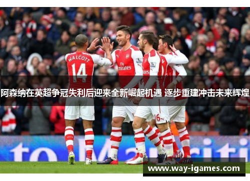 阿森纳在英超争冠失利后迎来全新崛起机遇 逐步重建冲击未来辉煌 阿森纳在英超争冠失利后迎来全新崛起机遇 逐步重建冲击未来辉煌