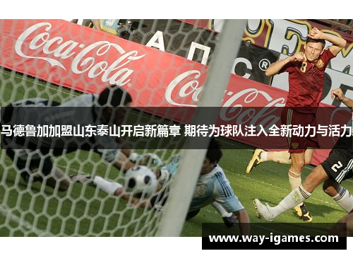 马德鲁加加盟山东泰山开启新篇章 期待为球队注入全新动力与活力