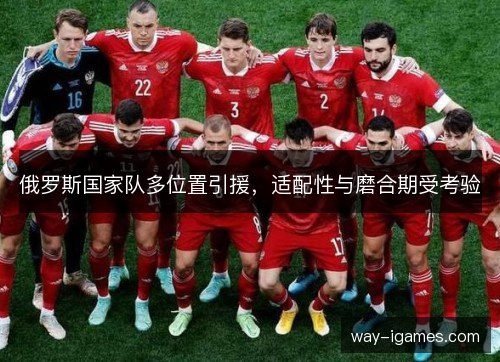 俄罗斯国家队多位置引援,适配性与磨合期受考验 俄罗斯国家队多位置引援,适配性与磨合期受考验