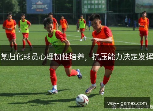 某归化球员心理韧性培养,抗压能力决定发挥 某归化球员心理韧性培养,抗压能力决定发挥